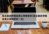 鱼台县区块链应用公司哪家好[鱼台县区块链应用公司哪家好一点]